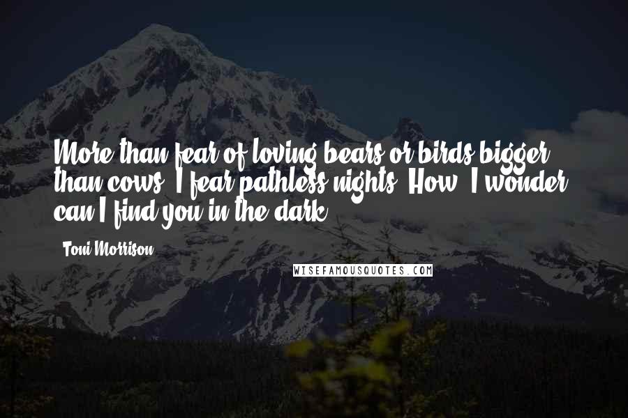 Toni Morrison Quotes: More than fear of loving bears or birds bigger than cows, I fear pathless nights. How, I wonder, can I find you in the dark?