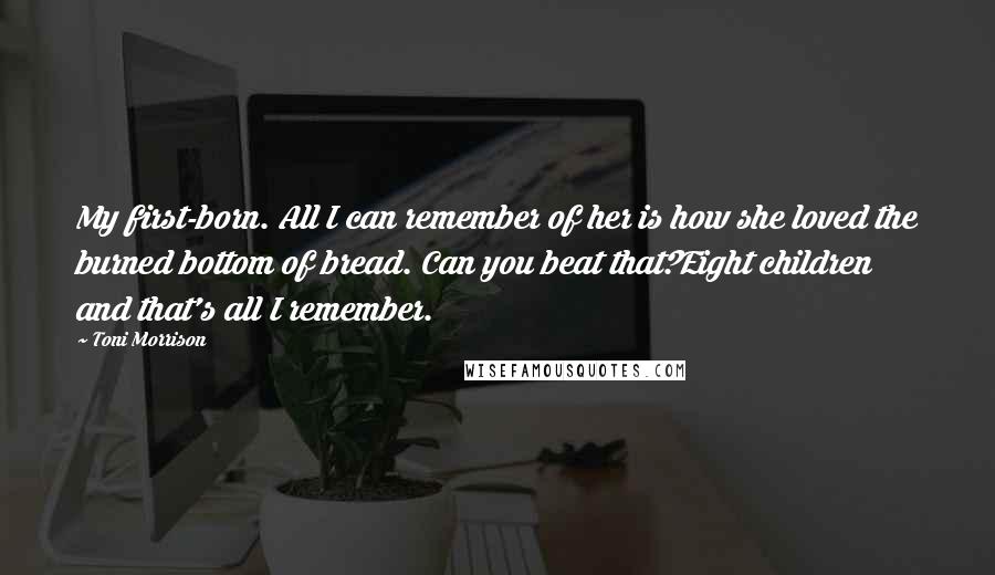 Toni Morrison Quotes: My first-born. All I can remember of her is how she loved the burned bottom of bread. Can you beat that?Eight children and that's all I remember.