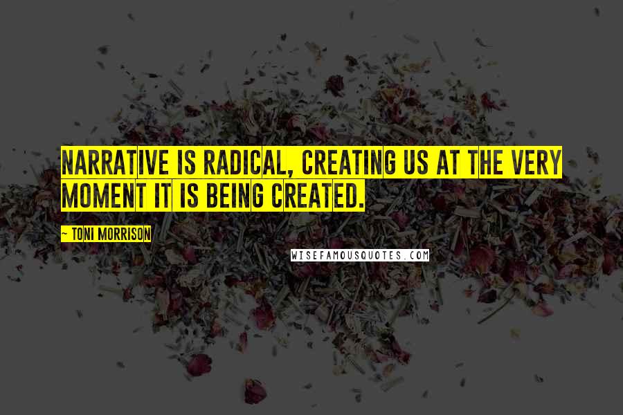 Toni Morrison Quotes: Narrative is radical, creating us at the very moment it is being created.