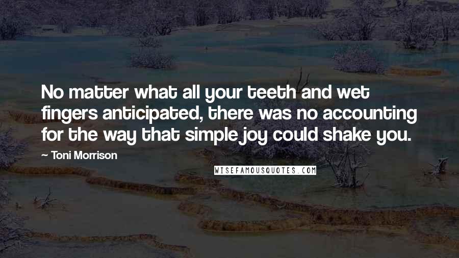 Toni Morrison Quotes: No matter what all your teeth and wet fingers anticipated, there was no accounting for the way that simple joy could shake you.