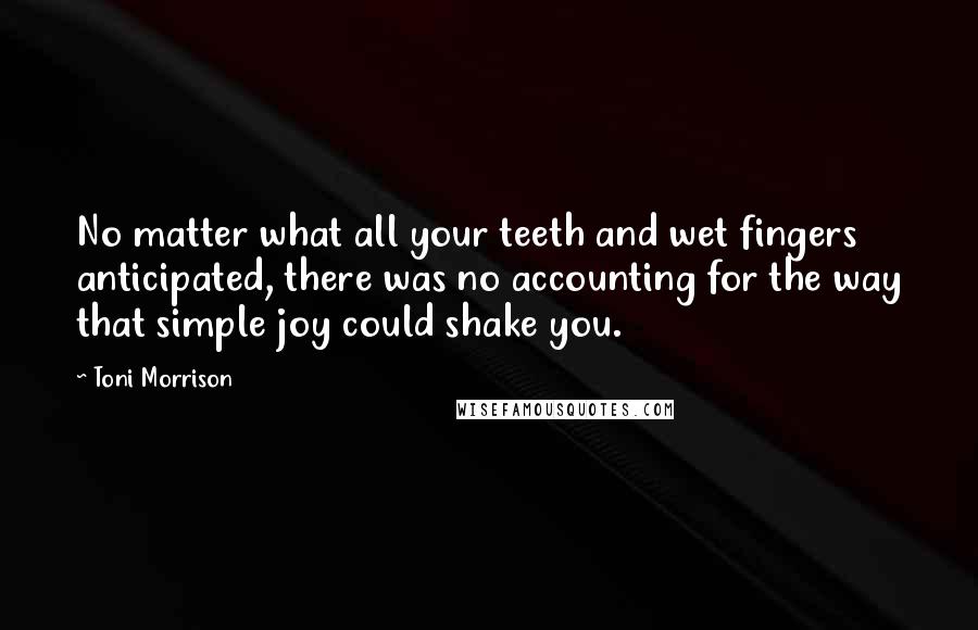 Toni Morrison Quotes: No matter what all your teeth and wet fingers anticipated, there was no accounting for the way that simple joy could shake you.