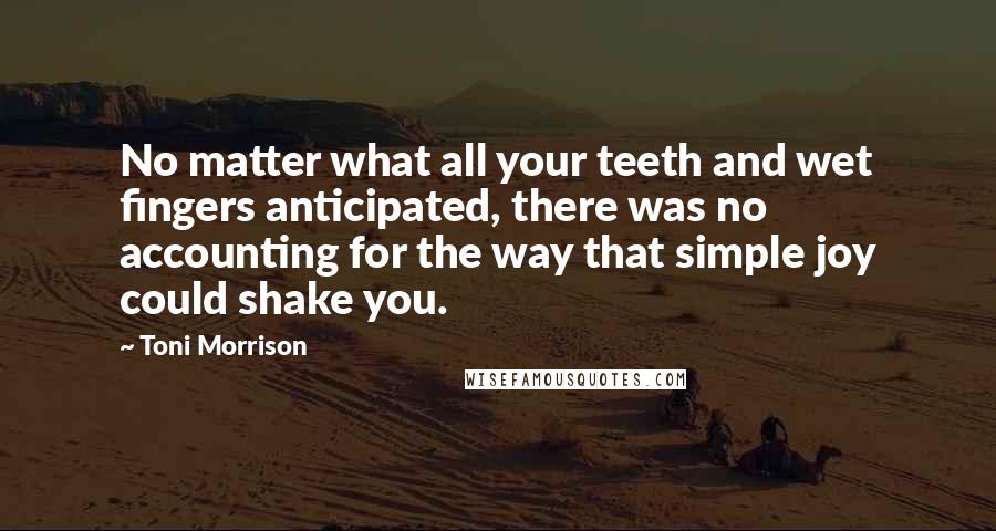 Toni Morrison Quotes: No matter what all your teeth and wet fingers anticipated, there was no accounting for the way that simple joy could shake you.