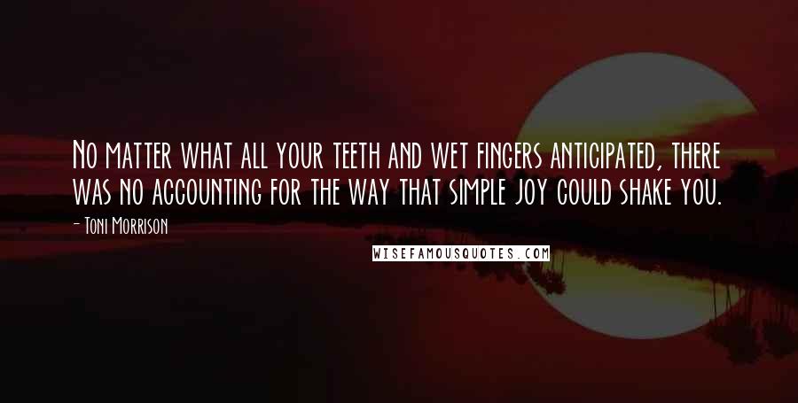Toni Morrison Quotes: No matter what all your teeth and wet fingers anticipated, there was no accounting for the way that simple joy could shake you.