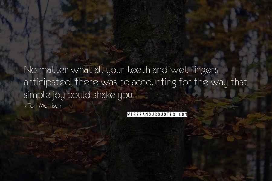 Toni Morrison Quotes: No matter what all your teeth and wet fingers anticipated, there was no accounting for the way that simple joy could shake you.