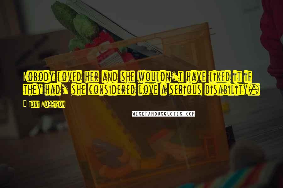 Toni Morrison Quotes: Nobody loved her and she wouldn't have liked it if they had, she considered love a serious disability.