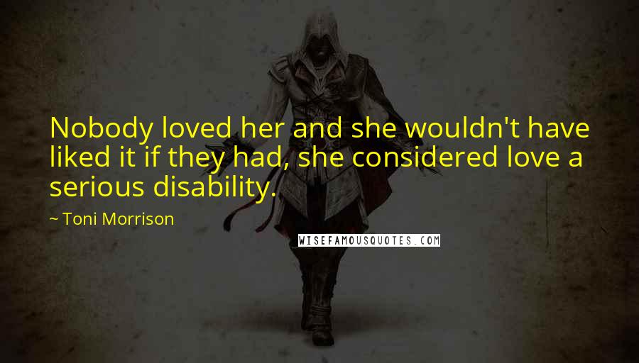 Toni Morrison Quotes: Nobody loved her and she wouldn't have liked it if they had, she considered love a serious disability.