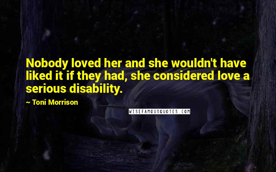 Toni Morrison Quotes: Nobody loved her and she wouldn't have liked it if they had, she considered love a serious disability.