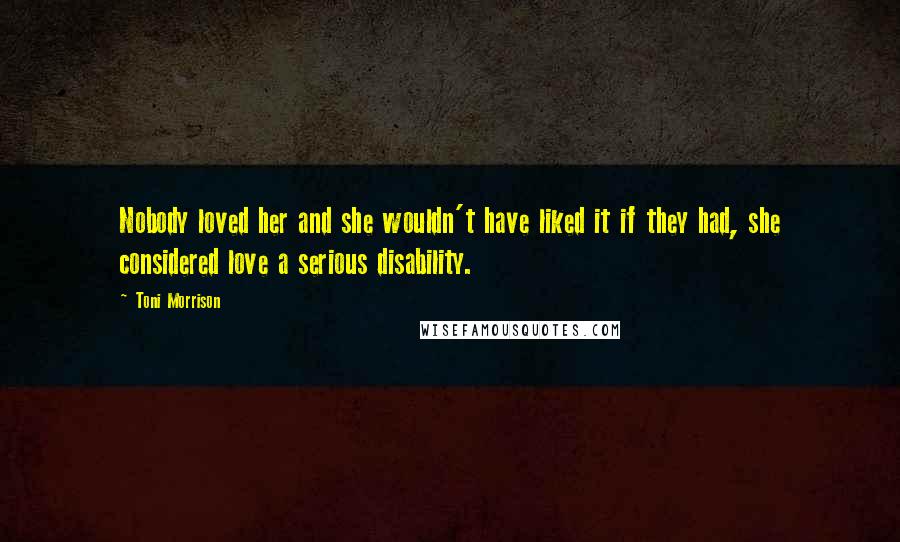 Toni Morrison Quotes: Nobody loved her and she wouldn't have liked it if they had, she considered love a serious disability.