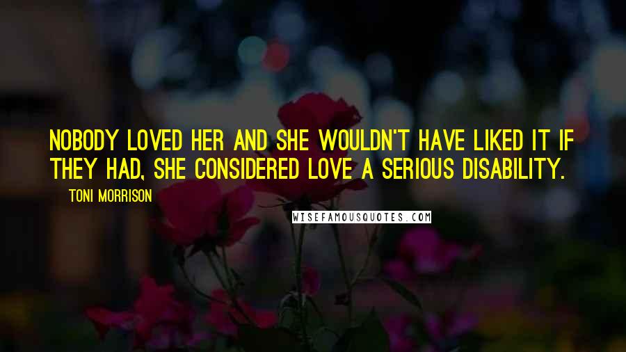 Toni Morrison Quotes: Nobody loved her and she wouldn't have liked it if they had, she considered love a serious disability.