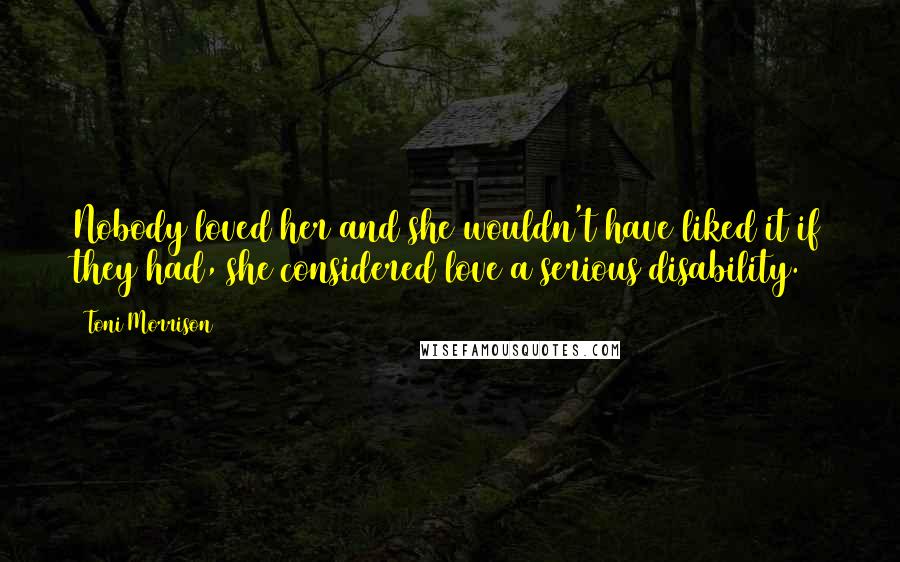 Toni Morrison Quotes: Nobody loved her and she wouldn't have liked it if they had, she considered love a serious disability.