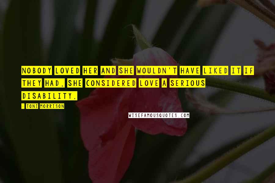 Toni Morrison Quotes: Nobody loved her and she wouldn't have liked it if they had, she considered love a serious disability.