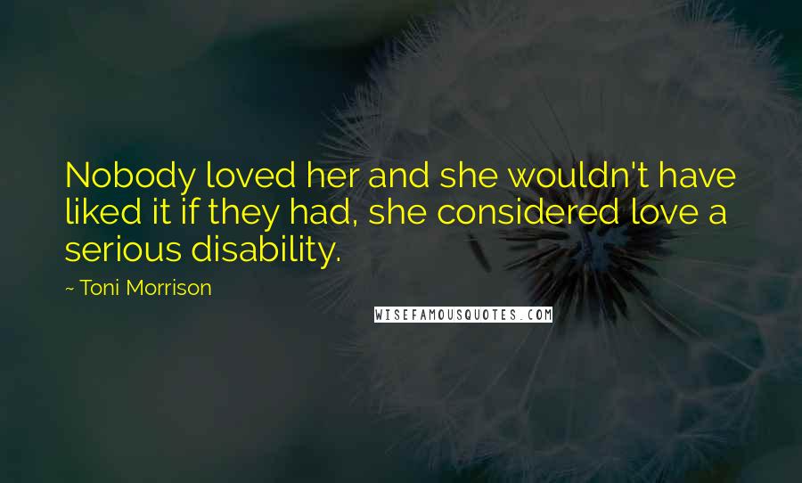 Toni Morrison Quotes: Nobody loved her and she wouldn't have liked it if they had, she considered love a serious disability.