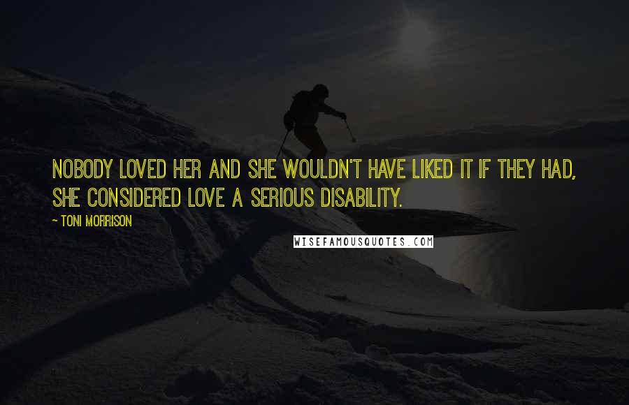 Toni Morrison Quotes: Nobody loved her and she wouldn't have liked it if they had, she considered love a serious disability.