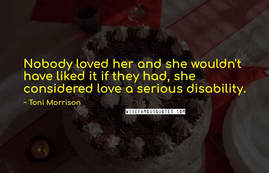 Toni Morrison Quotes: Nobody loved her and she wouldn't have liked it if they had, she considered love a serious disability.