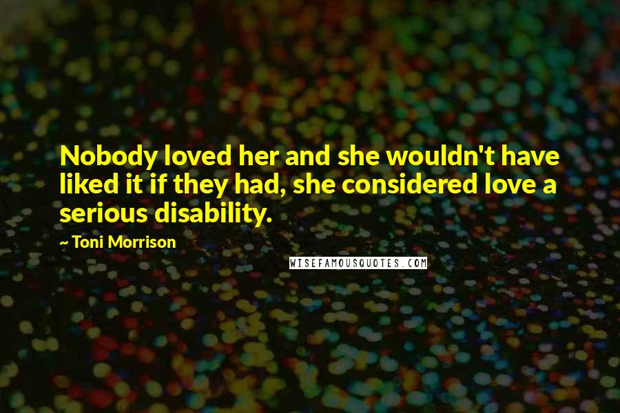 Toni Morrison Quotes: Nobody loved her and she wouldn't have liked it if they had, she considered love a serious disability.