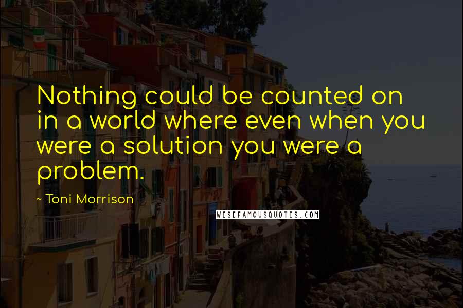 Toni Morrison Quotes: Nothing could be counted on in a world where even when you were a solution you were a problem.