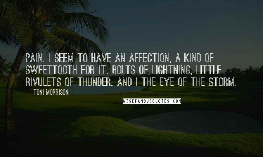 Toni Morrison Quotes: Pain. I seem to have an affection, a kind of sweettooth for it. Bolts of lightning, little rivulets of thunder. And I the eye of the storm.