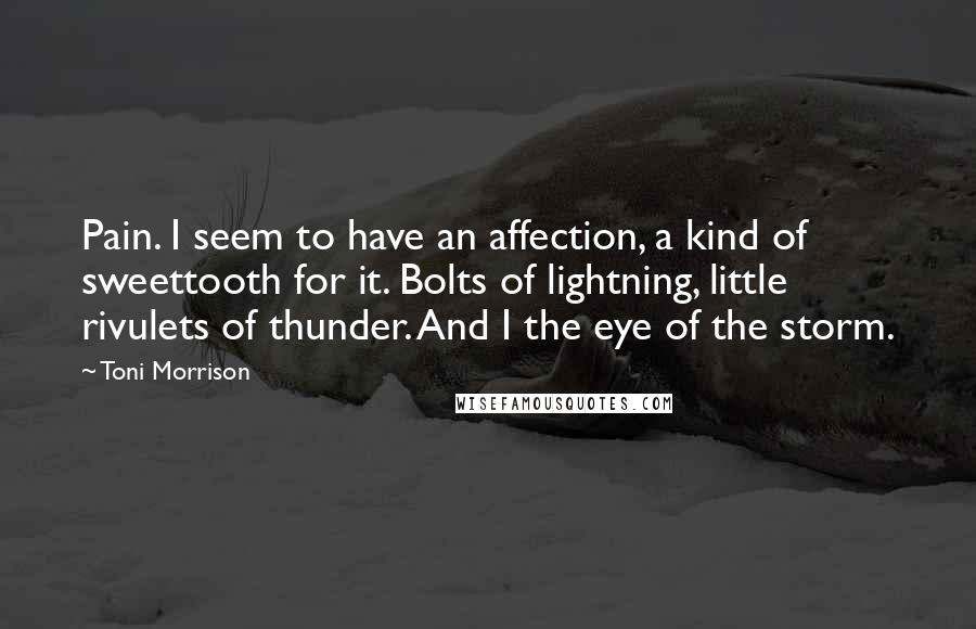 Toni Morrison Quotes: Pain. I seem to have an affection, a kind of sweettooth for it. Bolts of lightning, little rivulets of thunder. And I the eye of the storm.