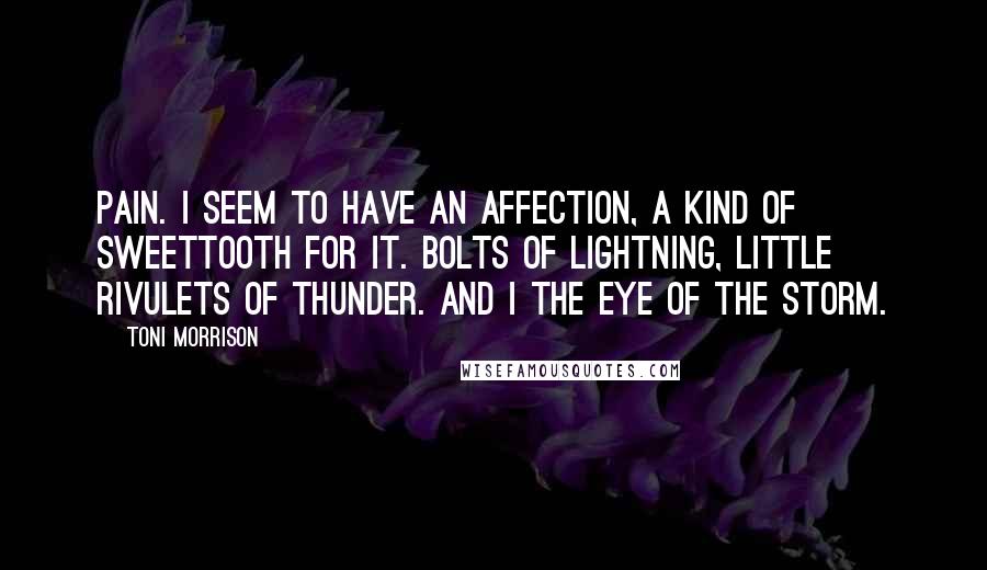 Toni Morrison Quotes: Pain. I seem to have an affection, a kind of sweettooth for it. Bolts of lightning, little rivulets of thunder. And I the eye of the storm.