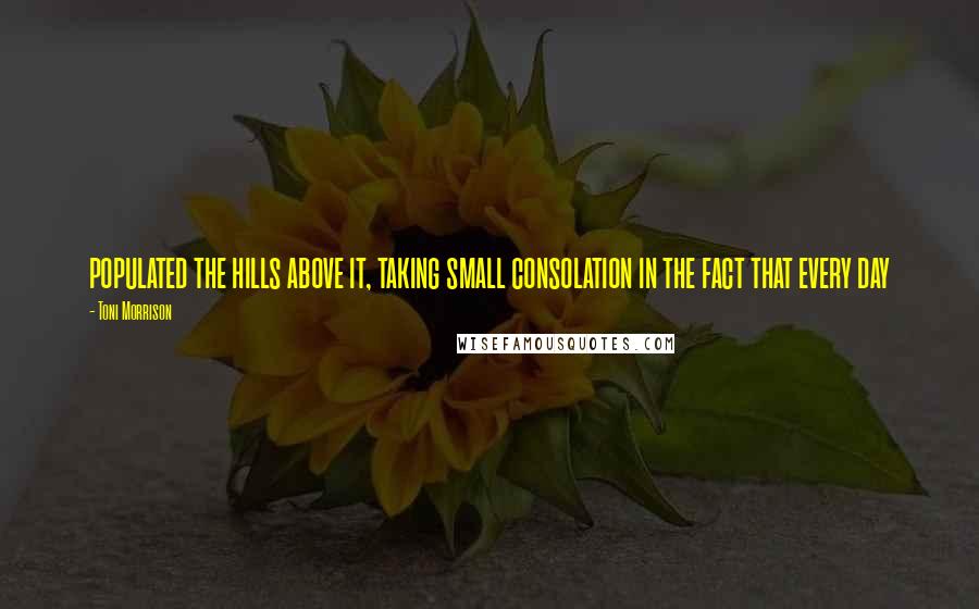 Toni Morrison Quotes: populated the hills above it, taking small consolation in the fact that every day
