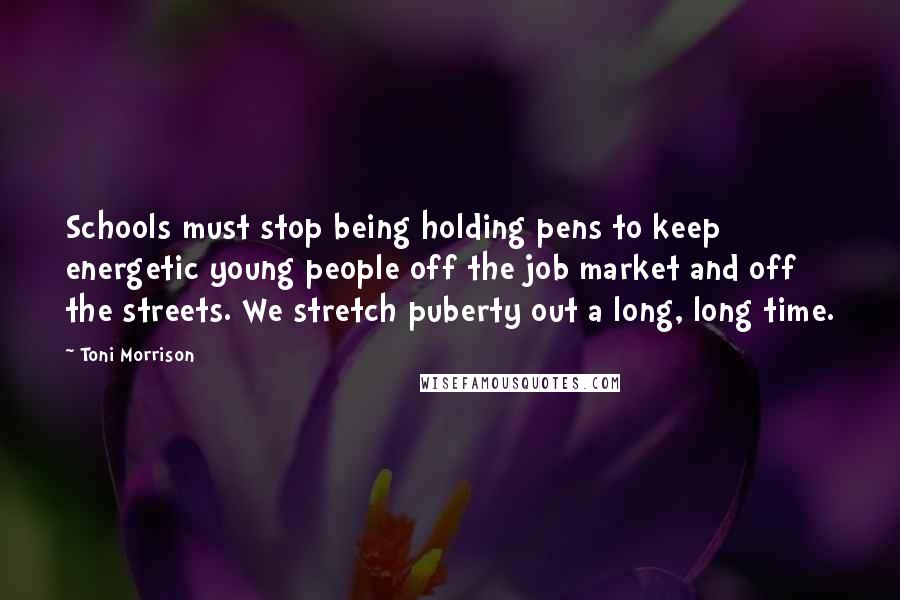 Toni Morrison Quotes: Schools must stop being holding pens to keep energetic young people off the job market and off the streets. We stretch puberty out a long, long time.