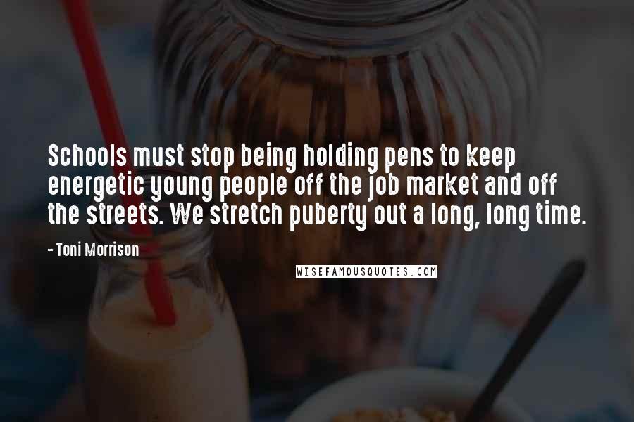 Toni Morrison Quotes: Schools must stop being holding pens to keep energetic young people off the job market and off the streets. We stretch puberty out a long, long time.