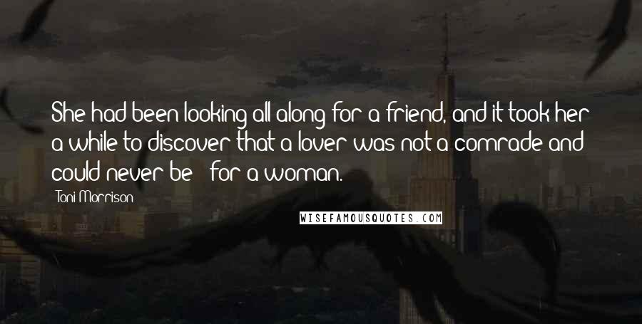 Toni Morrison Quotes: She had been looking all along for a friend, and it took her a while to discover that a lover was not a comrade and could never be - for a woman.