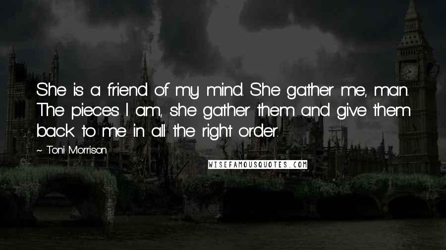 Toni Morrison Quotes: She is a friend of my mind. She gather me, man. The pieces I am, she gather them and give them back to me in all the right order.
