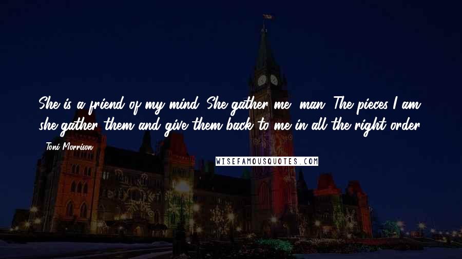 Toni Morrison Quotes: She is a friend of my mind. She gather me, man. The pieces I am, she gather them and give them back to me in all the right order.