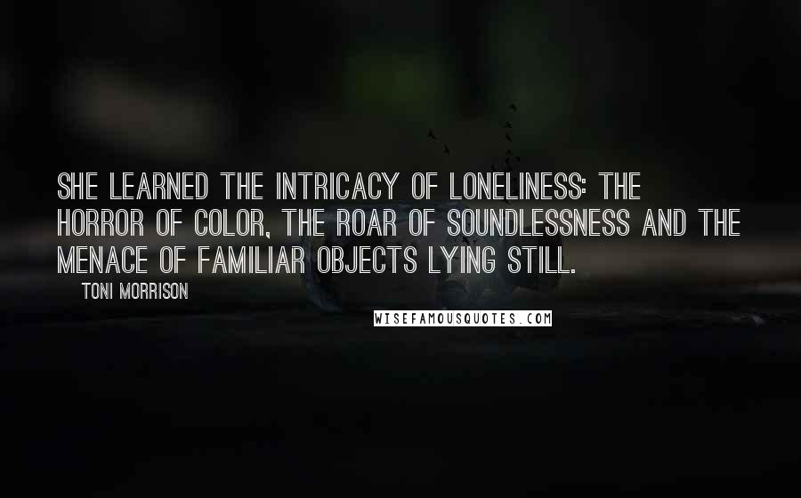 Toni Morrison Quotes: She learned the intricacy of loneliness: the horror of color, the roar of soundlessness and the menace of familiar objects lying still.