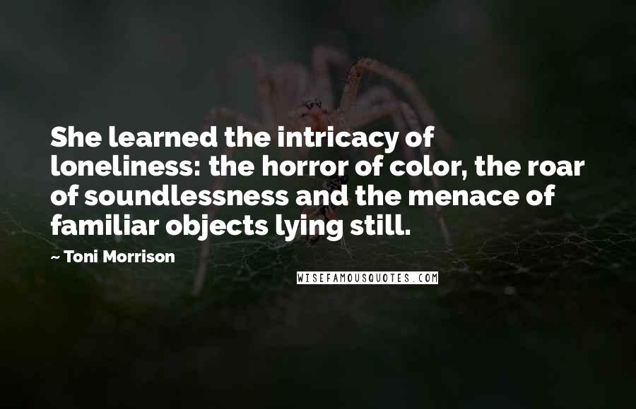 Toni Morrison Quotes: She learned the intricacy of loneliness: the horror of color, the roar of soundlessness and the menace of familiar objects lying still.