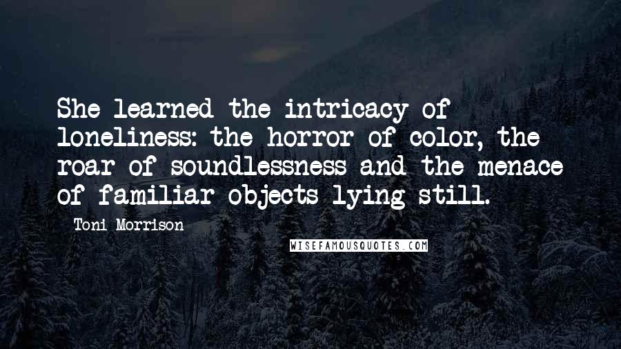 Toni Morrison Quotes: She learned the intricacy of loneliness: the horror of color, the roar of soundlessness and the menace of familiar objects lying still.