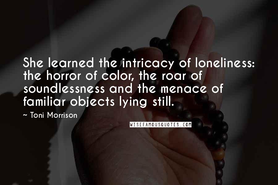 Toni Morrison Quotes: She learned the intricacy of loneliness: the horror of color, the roar of soundlessness and the menace of familiar objects lying still.