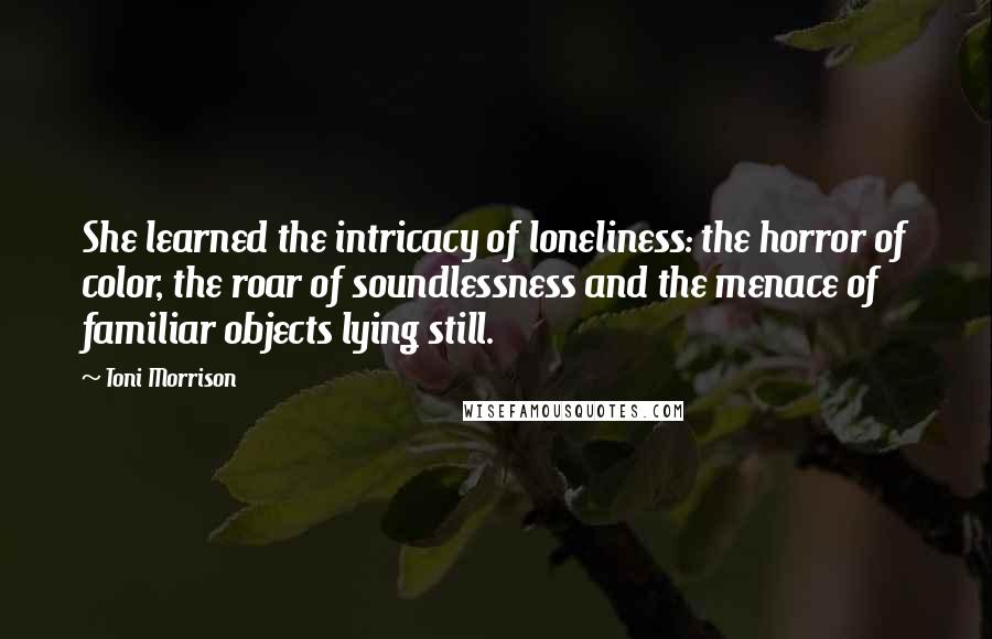 Toni Morrison Quotes: She learned the intricacy of loneliness: the horror of color, the roar of soundlessness and the menace of familiar objects lying still.