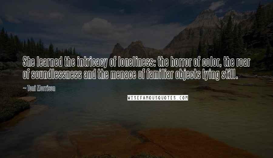 Toni Morrison Quotes: She learned the intricacy of loneliness: the horror of color, the roar of soundlessness and the menace of familiar objects lying still.