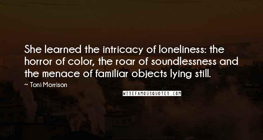 Toni Morrison Quotes: She learned the intricacy of loneliness: the horror of color, the roar of soundlessness and the menace of familiar objects lying still.