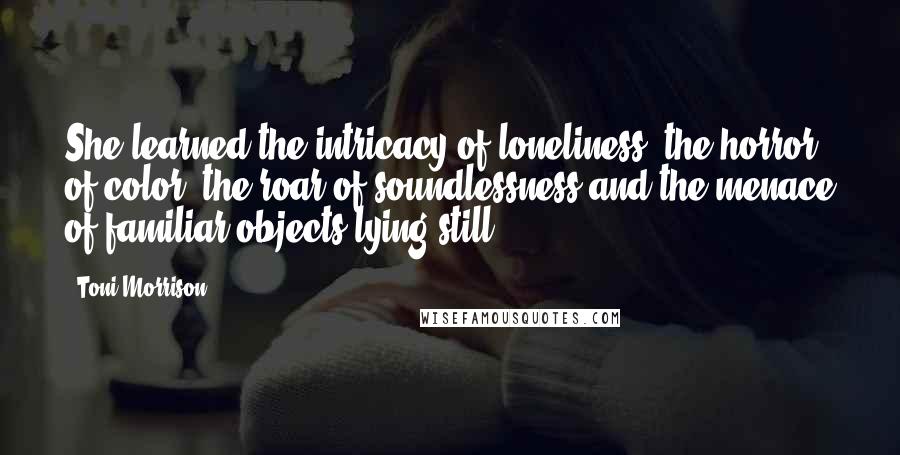 Toni Morrison Quotes: She learned the intricacy of loneliness: the horror of color, the roar of soundlessness and the menace of familiar objects lying still.