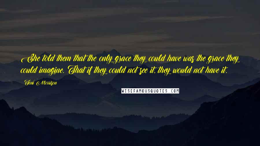 Toni Morrison Quotes: She told them that the only grace they could have was the grace they could imagine. That if they could not see it, they would not have it.