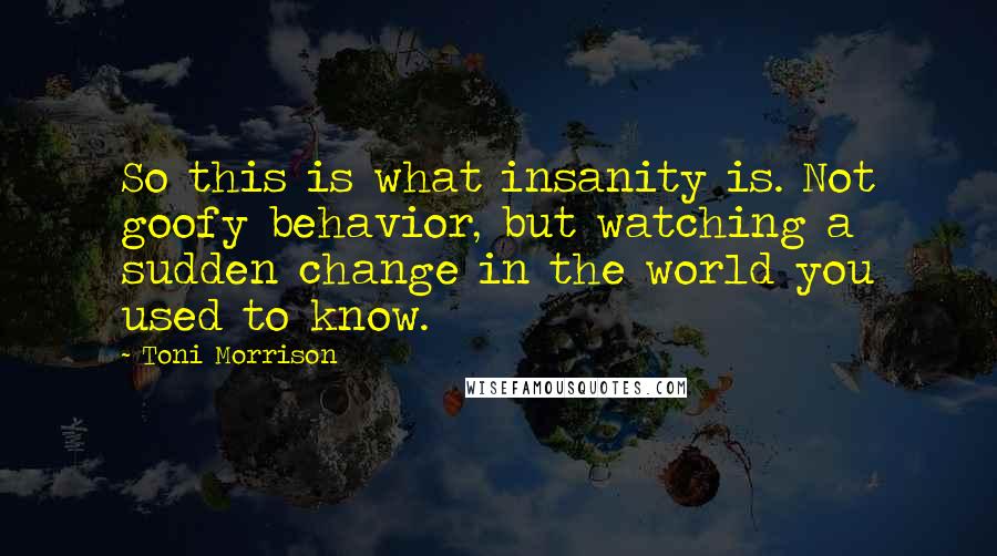 Toni Morrison Quotes: So this is what insanity is. Not goofy behavior, but watching a sudden change in the world you used to know.