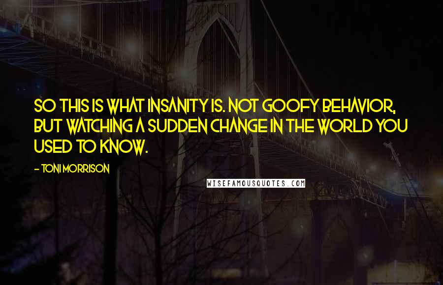 Toni Morrison Quotes: So this is what insanity is. Not goofy behavior, but watching a sudden change in the world you used to know.