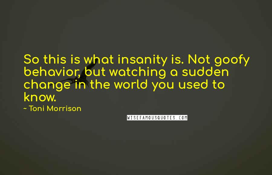 Toni Morrison Quotes: So this is what insanity is. Not goofy behavior, but watching a sudden change in the world you used to know.