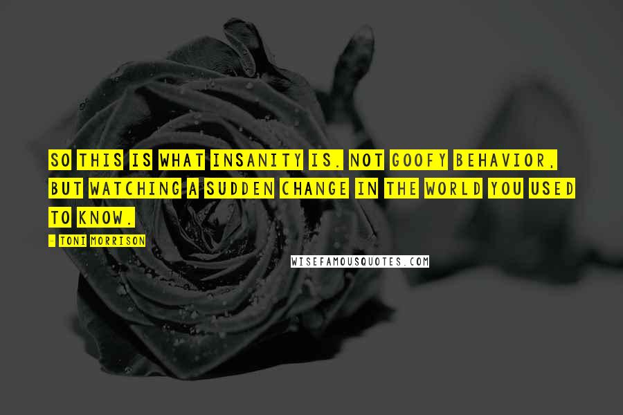 Toni Morrison Quotes: So this is what insanity is. Not goofy behavior, but watching a sudden change in the world you used to know.