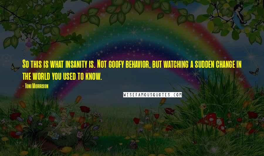 Toni Morrison Quotes: So this is what insanity is. Not goofy behavior, but watching a sudden change in the world you used to know.