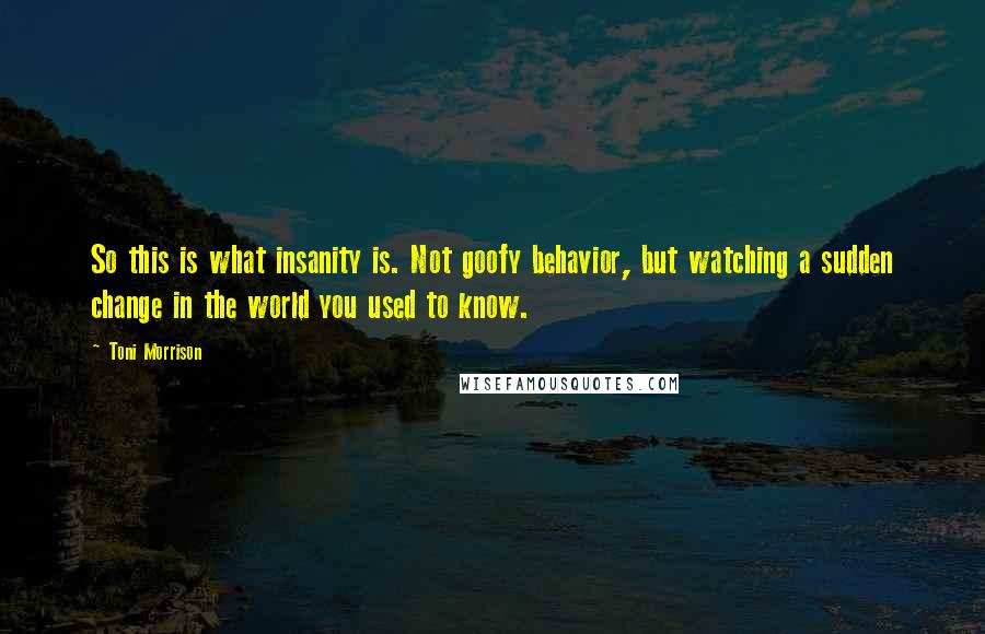 Toni Morrison Quotes: So this is what insanity is. Not goofy behavior, but watching a sudden change in the world you used to know.