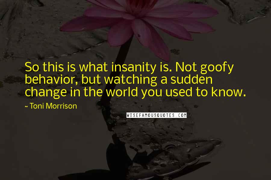 Toni Morrison Quotes: So this is what insanity is. Not goofy behavior, but watching a sudden change in the world you used to know.