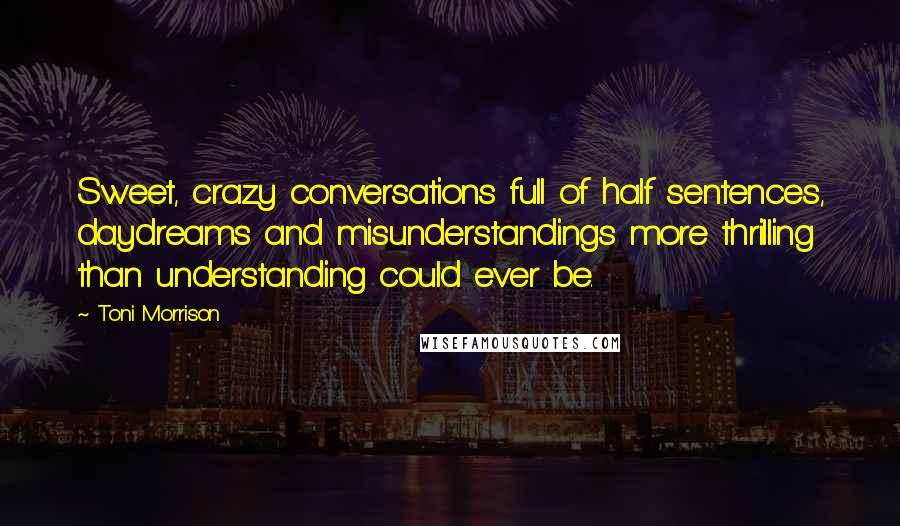 Toni Morrison Quotes: Sweet, crazy conversations full of half sentences, daydreams and misunderstandings more thrilling than understanding could ever be.