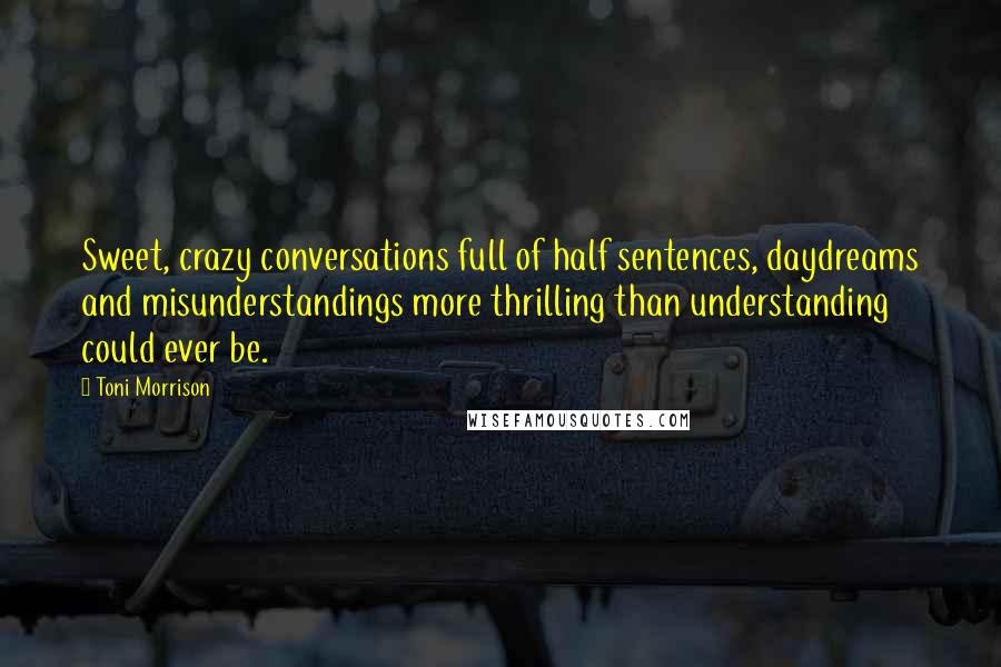 Toni Morrison Quotes: Sweet, crazy conversations full of half sentences, daydreams and misunderstandings more thrilling than understanding could ever be.