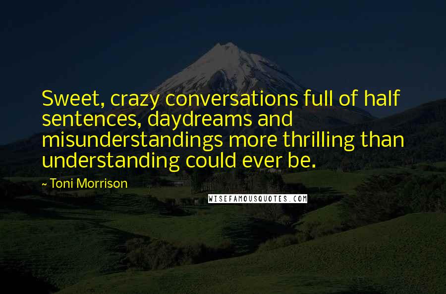 Toni Morrison Quotes: Sweet, crazy conversations full of half sentences, daydreams and misunderstandings more thrilling than understanding could ever be.