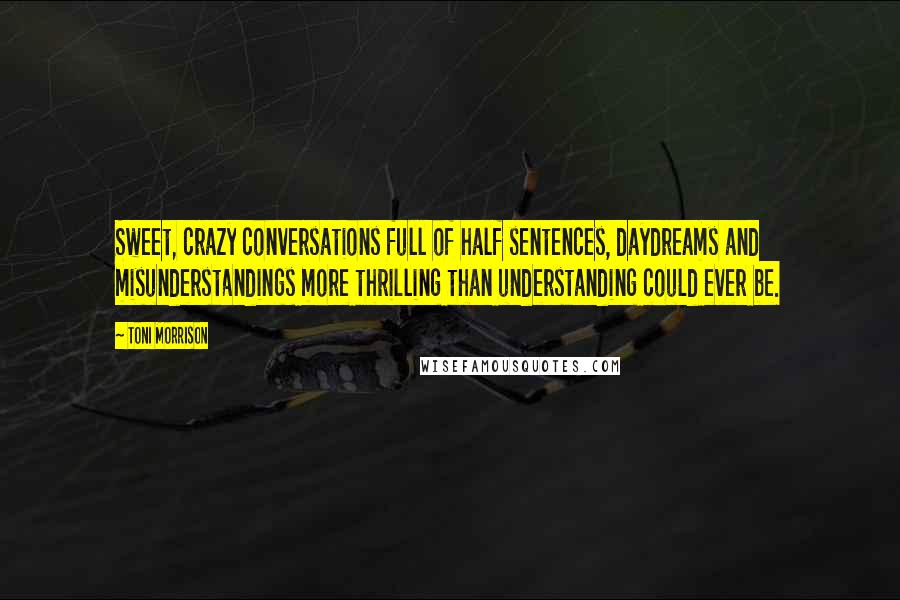 Toni Morrison Quotes: Sweet, crazy conversations full of half sentences, daydreams and misunderstandings more thrilling than understanding could ever be.