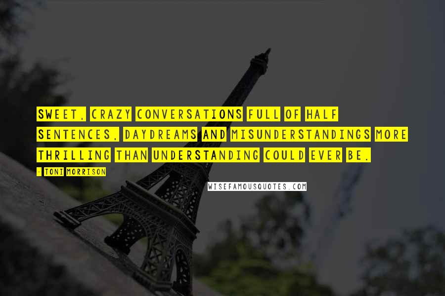 Toni Morrison Quotes: Sweet, crazy conversations full of half sentences, daydreams and misunderstandings more thrilling than understanding could ever be.